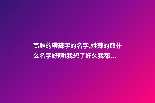 高雅的帶蘇字的名字,姓蘇的取什么名字好啊t我想了好久我都取不了,我是一個(gè)少數(shù)民族``